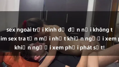 sex ngoài trời Kinh dị đến nỗi không thể tin nổi: Phim sex tra tấn mới nhất khiến người xem phải phát sốt!