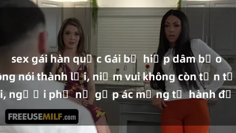 sex gái hàn quốc Gái bị hiếp dâm bạo lực: Nỗi đau không nói thành lời, niềm vui không còn tồn tại, người phụ nữ gặp ác mộng từ hành động độc ác của kẻ xấu.