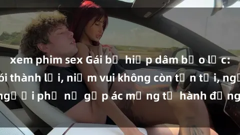 xem phim sex Gái bị hiếp dâm bạo lực: Nỗi đau không nói thành lời, niềm vui không còn tồn tại, người phụ nữ gặp ác mộng từ hành động độc ác của kẻ xấu.