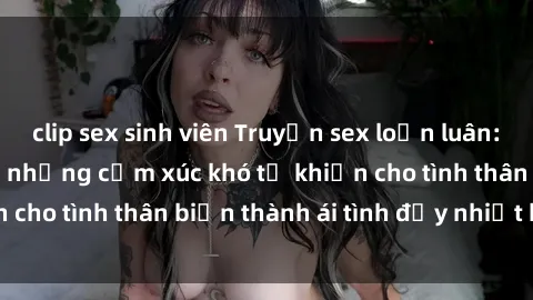 clip sex sinh viên Truyện sex loạn luân: Bí mật gia đình và những cảm xúc khó tả khiến cho tình thân biến thành ái tình đầy nhiệt huyết