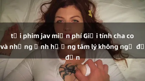 tải phim jav miễn phí Giới tính cha con và những ảnh hưởng tâm lý không ngờ đến