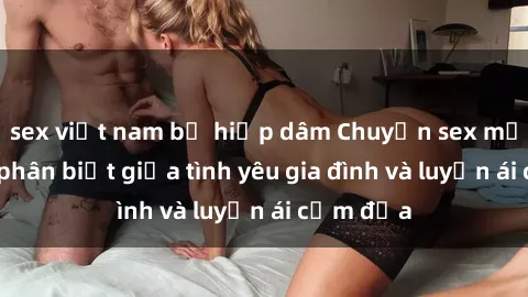 sex việt nam bị hiếp dâm Chuyện sex mẹ con: Sự phân biệt giữa tình yêu gia đình và luyến ái cấm địa