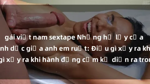 gái việt nam sextape Những hệ lụy của việc có quan hệ tình dục giữa anh em ruột: Điều gì xảy ra khi hành động cấm kỵ diễn ra trong gia đình?
