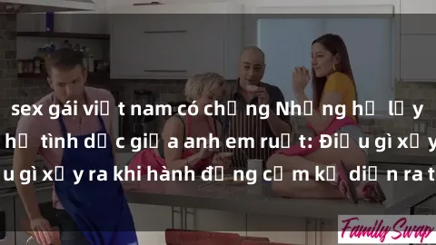 sex gái việt nam có chồng Những hệ lụy của việc có quan hệ tình dục giữa anh em ruột: Điều gì xảy ra khi hành động cấm kỵ diễn ra trong gia đình?