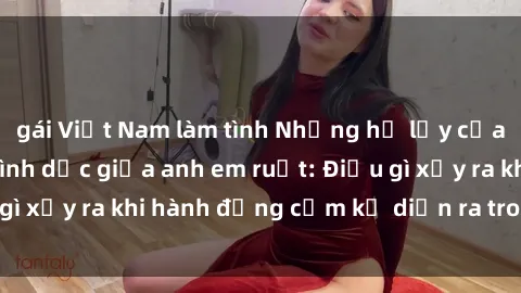 gái Việt Nam làm tình Những hệ lụy của việc có quan hệ tình dục giữa anh em ruột: Điều gì xảy ra khi hành động cấm kỵ diễn ra trong gia đình?