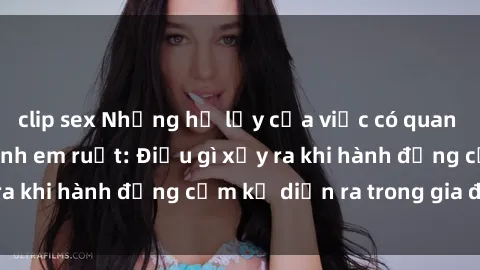 clip sex Những hệ lụy của việc có quan hệ tình dục giữa anh em ruột: Điều gì xảy ra khi hành động cấm kỵ diễn ra trong gia đình?