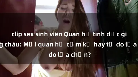 clip sex sinh viên Quan hệ tình dục giữa ông cháu: Mối quan hệ cấm kỵ hay tự do lựa chọn?