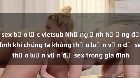 sex bạo lực vietsub Những ảnh hưởng đến tình cảm gia đình khi chúng ta không thảo luận vấn đề sex trong gia đình