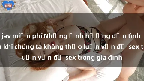 jav miễn phí Những ảnh hưởng đến tình cảm gia đình khi chúng ta không thảo luận vấn đề sex trong gia đình