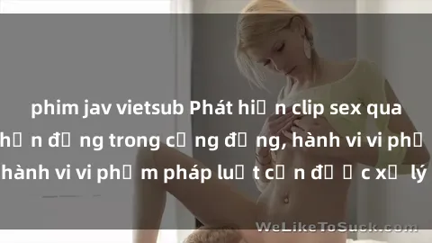 phim jav vietsub Phát hiện clip sex quay lén: Sự việc gây chấn động trong cộng đồng, hành vi vi phạm pháp luật cần được xử lý nghiêm