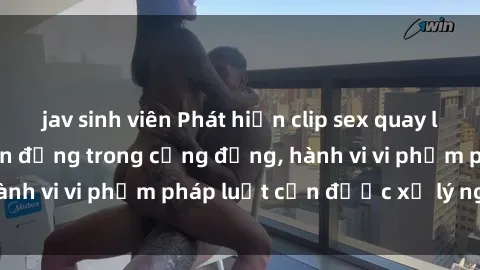 jav sinh viên Phát hiện clip sex quay lén: Sự việc gây chấn động trong cộng đồng, hành vi vi phạm pháp luật cần được xử lý nghiêm