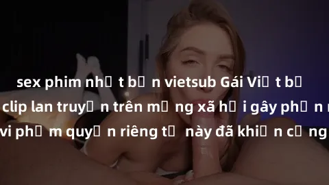 sex phim nhật bản vietsub Gái Việt bị quay lén khi tắm, clip lan truyền trên mạng xã hội gây phẫn nộ. Hành động vi phạm quyền riêng tư này đã khiến cộng đồng mạng bức xúc và đòi trừng phạt thật nghiêm