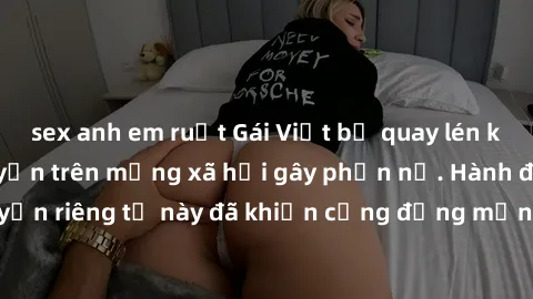 sex anh em ruột Gái Việt bị quay lén khi tắm, clip lan truyền trên mạng xã hội gây phẫn nộ. Hành động vi phạm quyền riêng tư này đã khiến cộng đồng mạng bức xúc và đòi trừng phạt thật nghiêm khắc.