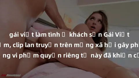 gái việt làm tình ở khách sạn Gái Việt bị quay lén khi tắm, clip lan truyền trên mạng xã hội gây phẫn nộ. Hành động vi phạm quyền riêng tư này đã khiến cộng đồng mạng bức xúc và đòi trừng phạt thật ng