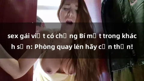 sex gái việt có chồng Bí mật trong khách sạn: Phòng quay lén hãy cẩn thận!