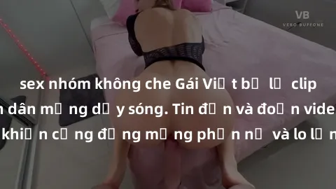 sex nhóm không che Gái Việt bị lộ clip sex, scandal khiến dân mạng dậy sóng. Tin đồn và đoạn video gây chấn động, khiến cộng đồng mạng phẫn nộ và lo lắng. Bi kịch ẩn sau bức màn đen tối của thế giới ả