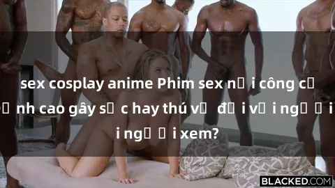 sex cosplay anime Phim sex nơi công cộng: Đỉnh cao gây sốc hay thú vị đối với người xem?