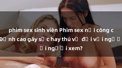 phim sex sinh viên Phim sex nơi công cộng: Đỉnh cao gây sốc hay thú vị đối với người xem?