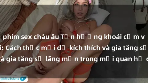 phim sex châu âu Tận hưởng khoái cảm với sex ngoài trời: Cách thức mới để kích thích và gia tăng sự lãng mạn trong mối quan hệ của bạn!