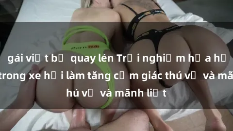 gái việt bị quay lén Trải nghiệm hứa hẹn: Sex trong xe hơi làm tăng cảm giác thú vị và mãnh liệt