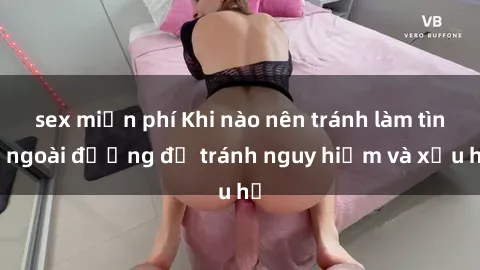 sex miễn phí Khi nào nên tránh làm tình ngoài đường để tránh nguy hiểm và xấu hổ