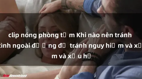clip nóng phòng tắm Khi nào nên tránh làm tình ngoài đường để tránh nguy hiểm và xấu hổ