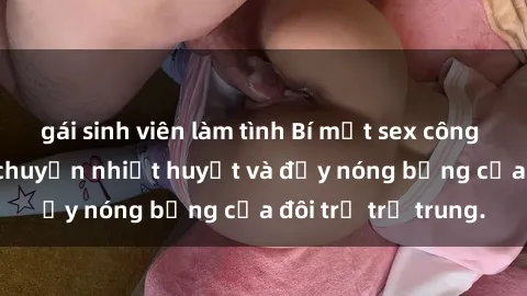 gái sinh viên làm tình Bí mật sex công viên: Những câu chuyện nhiệt huyết và đầy nóng bỏng của đôi trẻ trẻ trung.