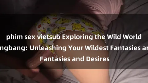 phim sex vietsub Exploring the Wild World of Sex Gangbang: Unleashing Your Wildest Fantasies and Desires