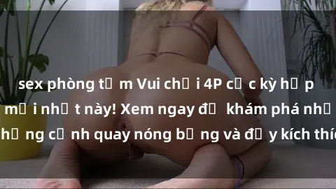 sex phòng tắm Vui chơi 4P cực kỳ hấp dẫn trong phim sex mới nhất này! Xem ngay để khám phá những cảnh quay nóng bỏng và đầy kích thích của bộ phim này!