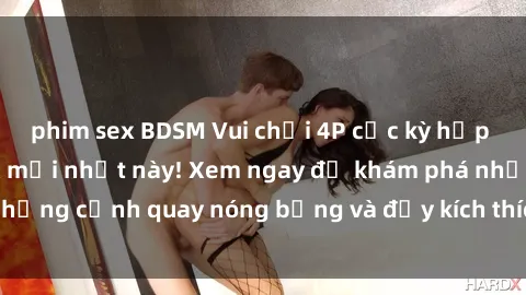 phim sex BDSM Vui chơi 4P cực kỳ hấp dẫn trong phim sex mới nhất này! Xem ngay để khám phá những cảnh quay nóng bỏng và đầy kích thích của bộ phim này!
