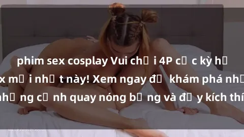 phim sex cosplay Vui chơi 4P cực kỳ hấp dẫn trong phim sex mới nhất này! Xem ngay để khám phá những cảnh quay nóng bỏng và đầy kích thích của bộ phim này!