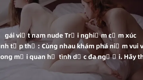 gái việt nam nude Trải nghiệm cảm xúc mới mẻ với làm tình tập thể: Cùng nhau khám phá niềm vui và sự mãnh liệt trong mối quan hệ tình dục đa người. Hãy thử ngay để biết cảm giác thú vị này!