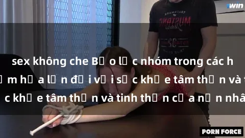 sex không che Bạo lực nhóm trong các hành vi tình dục: Hiểm họa lớn đối với sức khỏe tâm thần và tinh thần của nạn nhân.