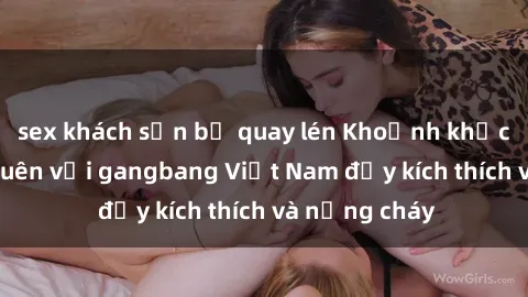 sex khách sạn bị quay lén Khoảnh khắc không thể quên với gangbang Việt Nam đầy kích thích và nồng cháy