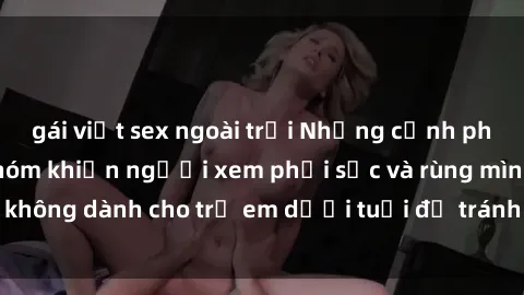 gái việt sex ngoài trời Những cảnh phim sex bạo dâm nhóm khiến người xem phải sốc và rùng mình, không dành cho trẻ em dưới tuổi để tránh ảnh hưởng tiêu cực.