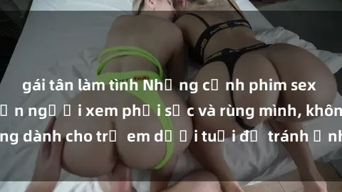 gái tân làm tình Những cảnh phim sex bạo dâm nhóm khiến người xem phải sốc và rùng mình, không dành cho trẻ em dưới tuổi để tránh ảnh hưởng tiêu cực.