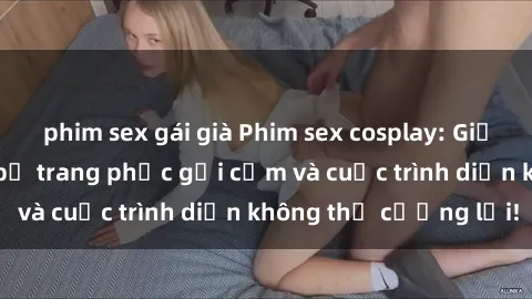 phim sex gái già Phim sex cosplay: Giấc mơ cùng những bộ trang phục gợi cảm và cuộc trình diễn không thể cưỡng lại!