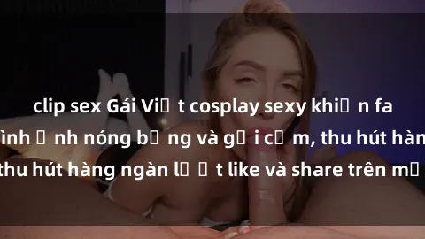 clip sex Gái Việt cosplay sexy khiến fan phát cuồng với hình ảnh nóng bỏng và gợi cảm, thu hút hàng ngàn lượt like và share trên mạng xã hội.