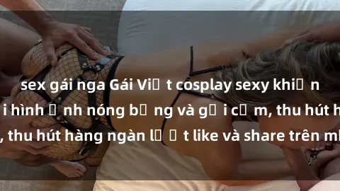 sex gái nga Gái Việt cosplay sexy khiến fan phát cuồng với hình ảnh nóng bỏng và gợi cảm, thu hút hàng ngàn lượt like và share trên mạng xã hội.