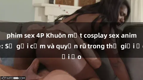 phim sex 4P Khuôn mặt cosplay sex anime: Sự gợi cảm và quyến rũ trong thế giới ảo