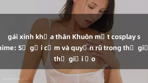 gái xinh khỏa thân Khuôn mặt cosplay sex anime: Sự gợi cảm và quyến rũ trong thế giới ảo