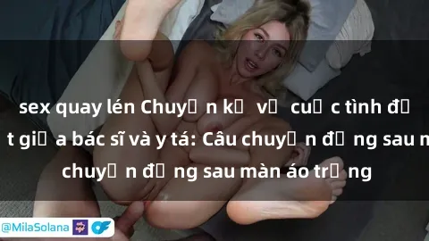 sex quay lén Chuyện kể về cuộc tình đầy nhiệt huyết giữa bác sĩ và y tá: Câu chuyện đằng sau màn áo trắng