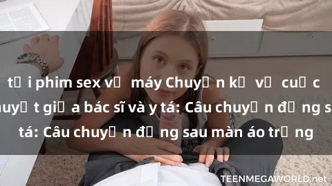 tải phim sex về máy Chuyện kể về cuộc tình đầy nhiệt huyết giữa bác sĩ và y tá: Câu chuyện đằng sau màn áo trắng