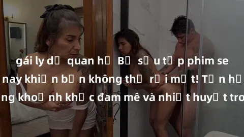 gái ly dị quan hệ Bộ sưu tập phim sex Mỹ hot nhất năm nay khiến bạn không thể rời mắt! Tận hưởng những khoảnh khắc đam mê và nhiệt huyết trong các tác phẩm nóng bỏng này!