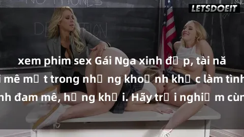 xem phim sex Gái Nga xinh đẹp, tài năng khiến bạn phải mê mệt trong những khoảnh khắc làm tình đam mê, hứng khởi. Hãy trải nghiệm cùng họ ngay hôm nay!