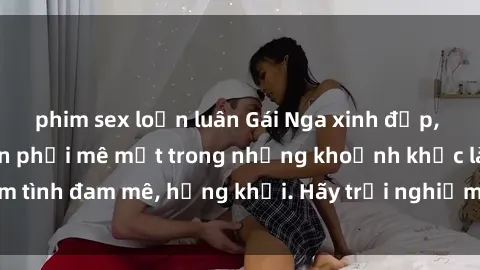 phim sex loạn luân Gái Nga xinh đẹp, tài năng khiến bạn phải mê mệt trong những khoảnh khắc làm tình đam mê, hứng khởi. Hãy trải nghiệm cùng họ ngay hôm nay!