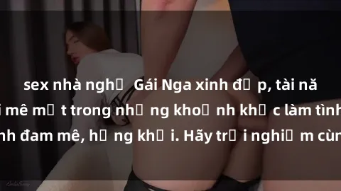 sex nhà nghỉ Gái Nga xinh đẹp, tài năng khiến bạn phải mê mệt trong những khoảnh khắc làm tình đam mê, hứng khởi. Hãy trải nghiệm cùng họ ngay hôm nay!