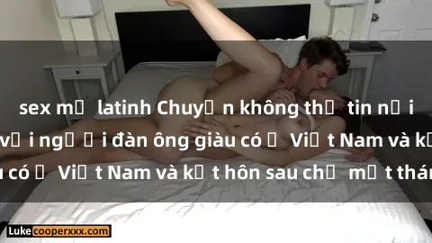 sex mỹ latinh Chuyện không thể tin nổi: Gái Tây quan hệ với người đàn ông giàu có ở Việt Nam và kết hôn sau chỉ một tháng
