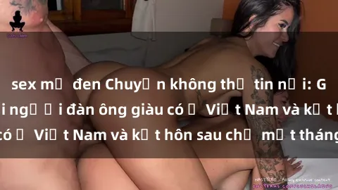 sex mỹ đen Chuyện không thể tin nổi: Gái Tây quan hệ với người đàn ông giàu có ở Việt Nam và kết hôn sau chỉ một tháng