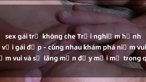sex gái trẻ không che Trải nghiệm hạnh phúc khi làm tình với gái đẹp – cùng nhau khám phá niềm vui và sự lãng mạn đầy mới mẻ trong quan hệ của bạn.